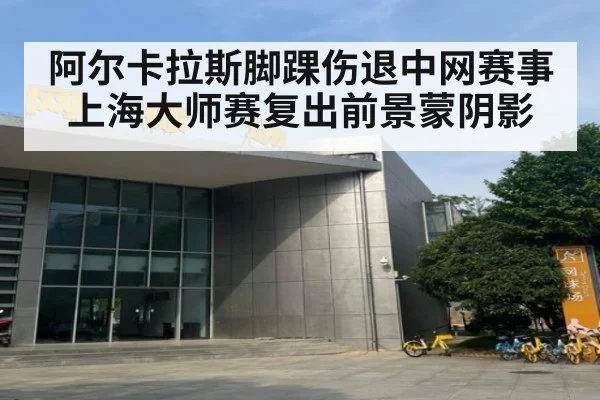 阿尔卡拉斯脚踝伤退中网赛事上海大师赛复出前景蒙阴影